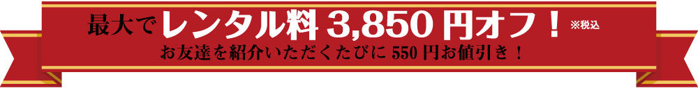 最大でレンタル料3,850円(税込)オフ!お友達をご紹介いただくたびに550円お値引き!